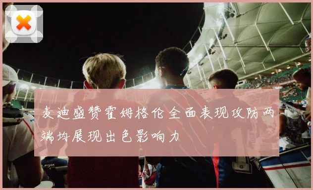 麦迪盛赞霍姆格伦全面表现攻防两端均展现出色影响力
