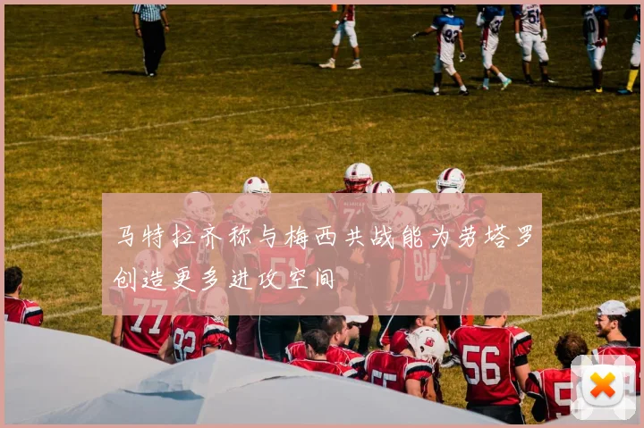 马特拉齐称与梅西共战能为劳塔罗创造更多进攻空间