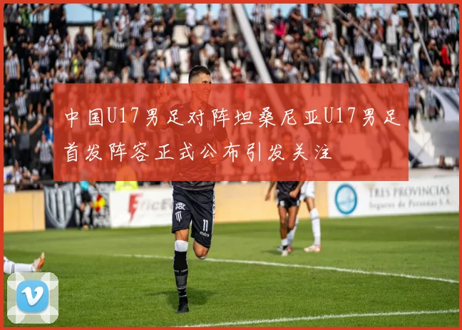 中国U17男足对阵坦桑尼亚U17男足首发阵容正式公布引发关注