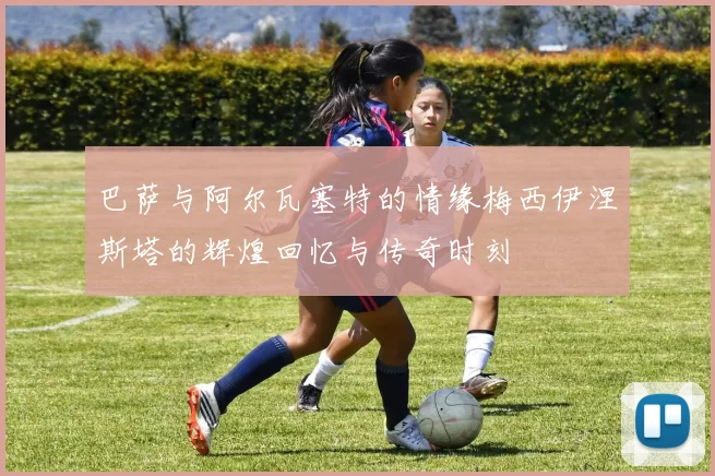 巴萨与阿尔瓦塞特的情缘梅西伊涅斯塔的辉煌回忆与传奇时刻