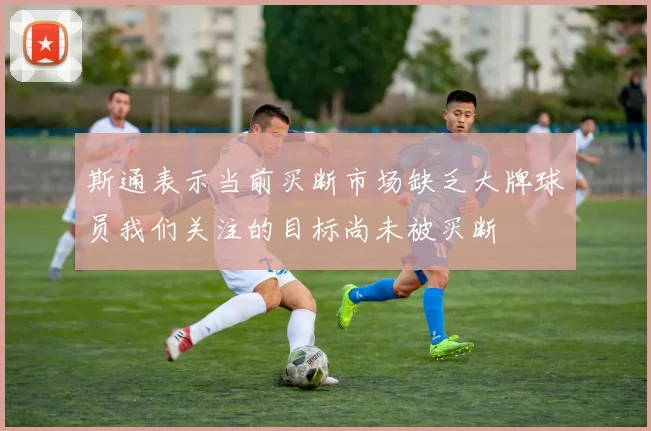 斯通表示当前买断市场缺乏大牌球员我们关注的目标尚未被买断