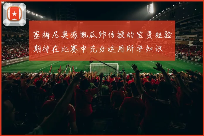 塞梅尼奥感慨瓜帅传授的宝贵经验期待在比赛中充分运用所学知识