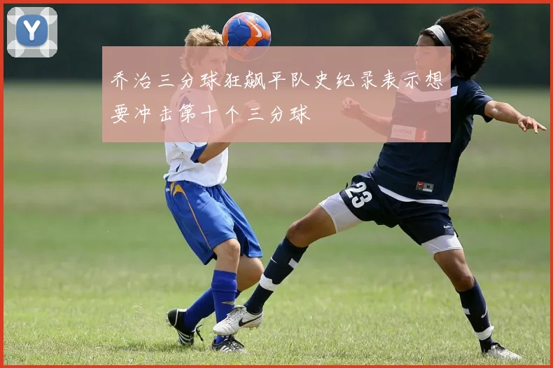 乔治三分球狂飙平队史纪录表示想要冲击第十个三分球