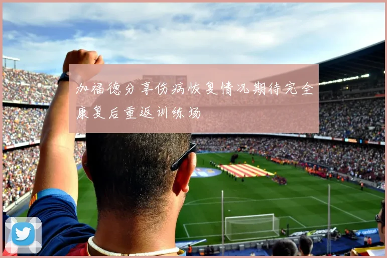 加福德分享伤病恢复情况期待完全康复后重返训练场