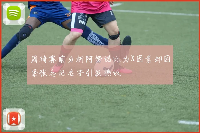 周琦赛前分析阿努诺比为X因素却因紧张忘记名字引发热议