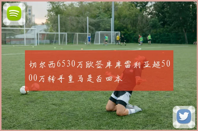 切尔西6530万欧签库库雷利亚超5000万转手皇马是否回本