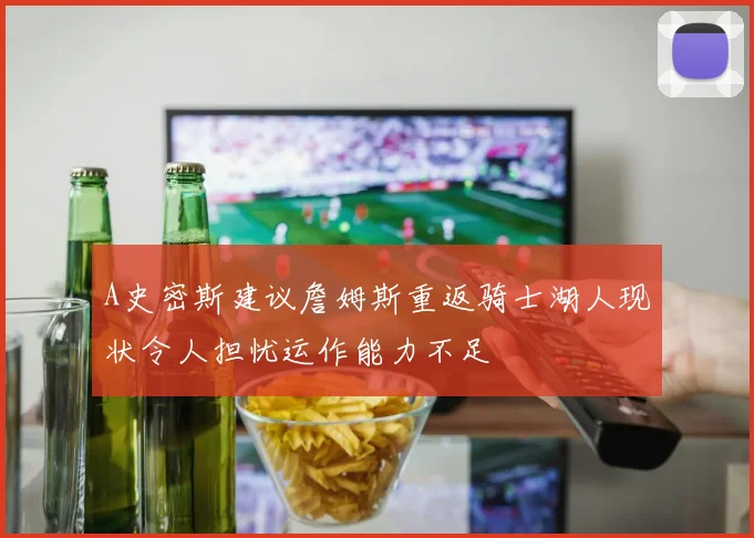 A史密斯建议詹姆斯重返骑士湖人现状令人担忧运作能力不足