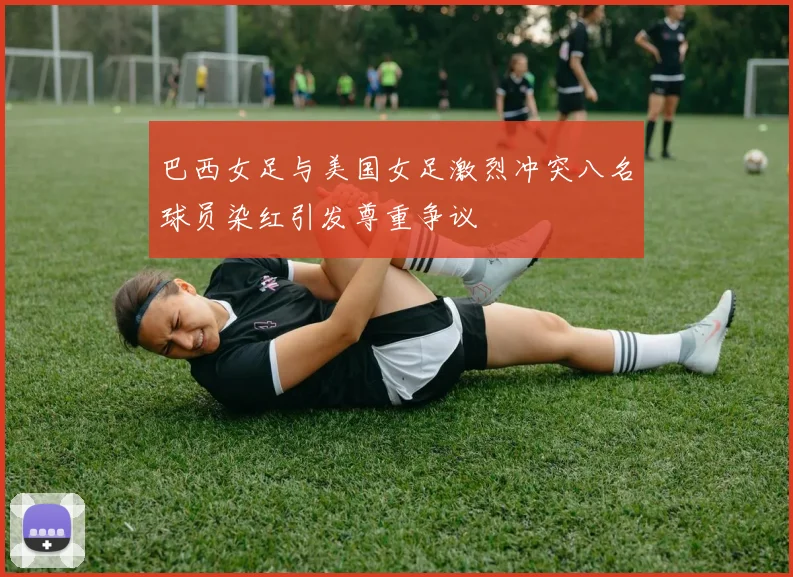 巴西女足与美国女足激烈冲突八名球员染红引发尊重争议