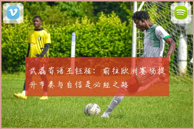 武磊寄语王钰栋：前往欧洲赛场提升节奏与自信是必经之路