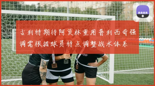 古利特期待阿莫林重用普利西奇强调需根据球员特点调整战术体系