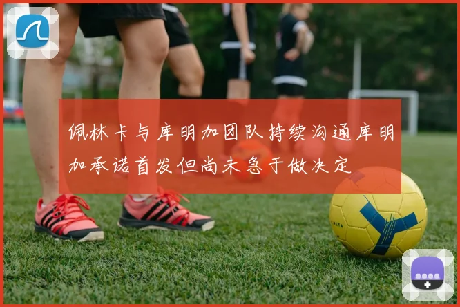佩林卡与库明加团队持续沟通库明加承诺首发但尚未急于做决定