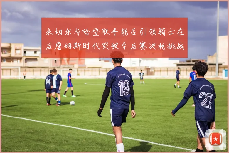米切尔与哈登联手能否引领骑士在后詹姆斯时代突破季后赛次轮挑战