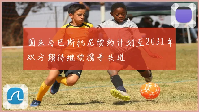 国米与巴斯托尼续约计划至2031年双方期待继续携手共进