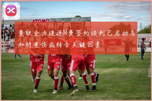 曼联全力追逐M费签约谈判已启动乌加特重伤成转会关键因素