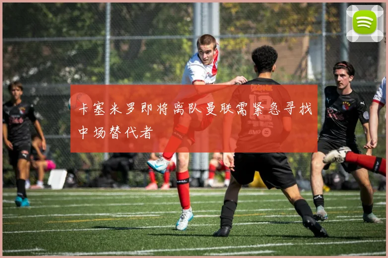 卡塞米罗即将离队曼联需紧急寻找中场替代者