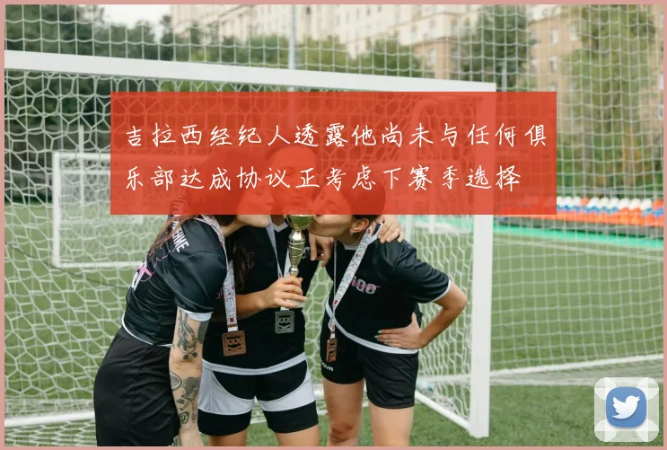 吉拉西经纪人透露他尚未与任何俱乐部达成协议正考虑下赛季选择
