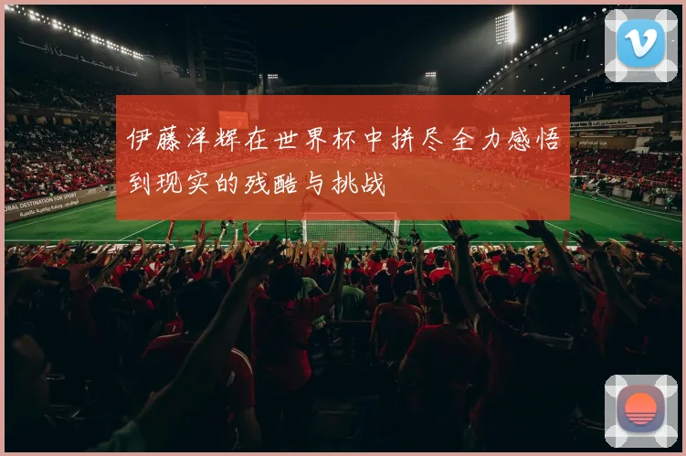 伊藤洋辉在世界杯中拼尽全力感悟到现实的残酷与挑战