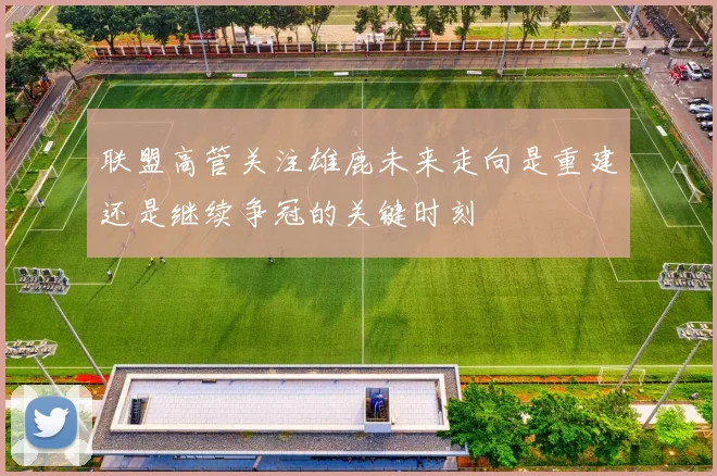联盟高管关注雄鹿未来走向是重建还是继续争冠的关键时刻