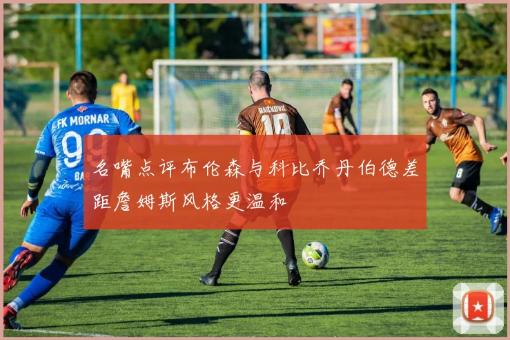 名嘴点评布伦森与科比乔丹伯德差距詹姆斯风格更温和