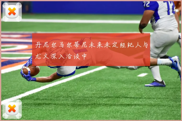丹尼尔马尔蒂尼未来未定经纪人与尤文深入洽谈中