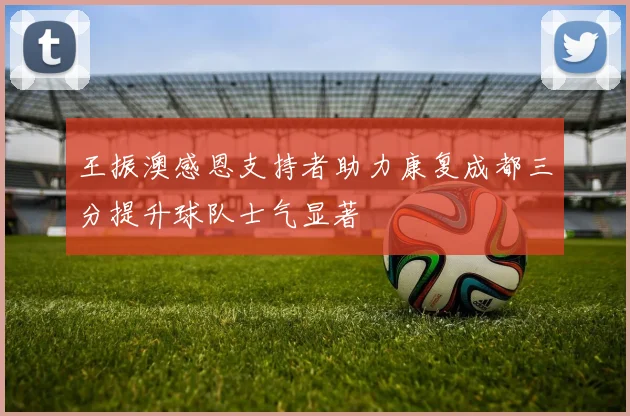 王振澳感恩支持者助力康复成都三分提升球队士气显著