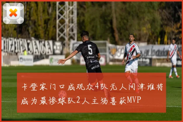 卡登家门口成观众4队无人问津谁将成为最惨球队2人主场喜获MVP