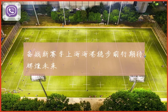 备战新赛季上海海港稳步前行期待辉煌未来